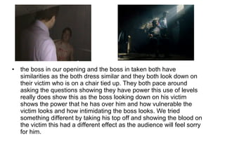 • the boss in our opening and the boss in taken both have
similarities as the both dress similar and they both look down on
their victim who is on a chair tied up. They both pace around
asking the questions showing they have power this use of levels
really does show this as the boss looking down on his victim
shows the power that he has over him and how vulnerable the
victim looks and how intimidating the boss looks. We tried
something different by taking his top off and showing the blood on
the victim this had a different effect as the audience will feel sorry
for him.
 