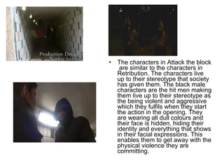 • The characters in Attack the block
are similar to the characters in
Retribution. The characters live
up to their stereotype that society
has given them. The black male
characters are the hit men making
them live up to their stereotype as
the being violent and aggressive
which they fulfils when they start
the action in the opening. They
are wearing all dull colours and
their face is hidden, hiding their
identity and everything that shows
in their facial expressions. This
enables them to get away with the
physical violence they are
committing.
 