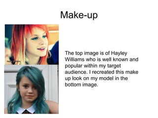 Make-up

The top image is of Hayley
Williams who is well known and
popular within my target
audience. I recreated this make
up look on my model in the
bottom image.

 
