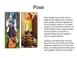 Pose
These images have similar stances
however the image I took on the left
looks younger and more appropriate
for the younger viewers in my target
audience. The photo on the right is of
Hayley Williams who is popular within
my music genre so using her as
inspiration helps link my magazine
with my target audience.
Looking at The Male Gaze, the pose
does not seem to fit within one of the
categories. However, this is not a bad
thing, as it allows experimentation and
new, updated, ideas to come to light.

 