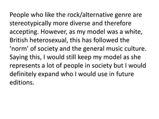 People who like the rock/alternative genre are
stereotypically more diverse and therefore
accepting. However, as my model was a white,
British heterosexual, this has followed the
‘norm’ of society and the general music culture.
Saying this, I would still keep my model as she
represents a lot of people in society but I would
definitely expand who I would use in future
editions.

 