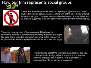 The lack of a female presence within our opening suggests women aren't
involved in criminal acts and violence along with all the other things entailed
in being a gangster. Therefore they have been presented in a traditional way
as they are suggested to be well behaved and uninvolved in criminal activity.
How our film represents social groups
Gender
There is a close up used of the antagonist. This shows the
character’s emotion at a point where he is very frustrated and angry.
We used this to make the character’s role clear to the viewer. This
emphasizes a traditional representation of men as violent and angry.
CAMERA
The low angled shot of the two male characters are this way
to make them look large before a scene of action to show
that they are ready and in control. This is a traditional
representation of men as they are powerful.
 