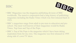 BBC
• BBC Magazines was the magazine publishing division of BBC
worldwide. The massive corporation had a long history of publishing
magazines including the Radio Times which was first released back in
1923.
• BBC’s magazines range from adult to pre-teen to education and pre-
school. The most well known of their magazines would be Radio
Times, Top Gear and Top of the Pops.
• BBC’s Top of the Pops is the magazine which I have been taking
inspiration from for my own. The magazine was first released in 1995
along side it’s own TV show,
 