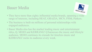 Bauer Media
• They have more than eighty influential media brands, spanning a wide
range of interests, including HEAT, GRAZIA, MCN, FHM, Parkers.
• The business is built on millions of personal relationships with
engaged audiences.
• Bauer Media also has the market leading music and entertainment
titles, Q, MOJO and KERRANG! Q harnesses the music and lifestyle
audience, MOJO continues its crusade for timeless music and
KERRANG! rocks its audience every week.
 
