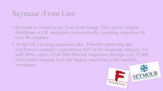 Seymour /Front Line
• Seymour is owned by the Front Line Group. They are the largest
distributor of UK magazines internationally, exporting magazines to
over 90 countries.
• As the UK’s leading magazine sales, Frontline marketing and
distribution company, representing 42% of the magazine category, we
sold 309m copies of our 800 different magazines through over 55,000
retail outlets ranging from the biggest superstore to the smallest
newsagent.
 