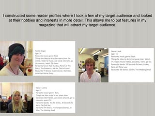 I constructed some reader profiles where I took a few of my target audience and looked
at their hobbies and interests in more detail. This allows me to put features in my
magazine that will attract my target audience.
 