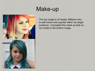 Make-up
The top image is of Hayley Williams who
is well known and popular within my target
audience. I recreated this make up look on
my model in the bottom image.
 