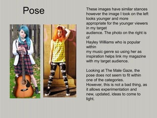 Pose These images have similar stances
however the image I took on the left
looks younger and more
appropriate for the younger viewers
in my target
audience. The photo on the right is
of
Hayley Williams who is popular
within
my music genre so using her as
inspiration helps link my magazine
with my target audience.
Looking at The Male Gaze, the
pose does not seem to fit within
one of the categories.
However, this is not a bad thing, as
it allows experimentation and
new, updated, ideas to come to
light.
 