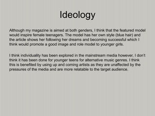 Ideology
Although my magazine is aimed at both genders, I think that the featured model
would inspire female teenagers. The model has her own style (blue hair) and
the article shows her following her dreams and becoming successful which I
think would promote a good image and role model to younger girls.
I think individuality has been explored in the mainstream media however, I don’t
think it has been done for younger teens for alternative music genres. I think
this is benefited by using up and coming artists as they are unaffected by the
pressures of the media and are more relatable to the target audience.
 