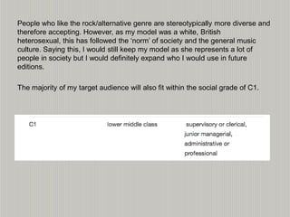 People who like the rock/alternative genre are stereotypically more diverse and
therefore accepting. However, as my model was a white, British
heterosexual, this has followed the ‘norm’ of society and the general music
culture. Saying this, I would still keep my model as she represents a lot of
people in society but I would definitely expand who I would use in future
editions.
The majority of my target audience will also fit within the social grade of C1.
 