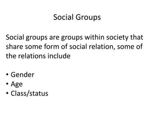 Social groups are groups within society that
share some form of social relation, some of
the relations include
• Gender
• Age
• Class/status
Social Groups
 