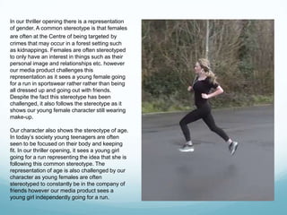 In our thriller opening there is a representation
of gender. A common stereotype is that females
are often at the Centre of being targeted by
crimes that may occur in a forest setting such
as kidnappings. Females are often stereotyped
to only have an interest in things such as their
personal image and relationships etc. however
our media product challenges this
representation as it sees a young female going
for a run in sportswear rather rather than being
all dressed up and going out with friends.
Despite the fact this stereotype has been
challenged, it also follows the stereotype as it
shows our young female character still wearing
make-up.
Our character also shows the stereotype of age.
In today’s society young teenagers are often
seen to be focused on their body and keeping
fit. In our thriller opening, it sees a young girl
going for a run representing the idea that she is
following this common stereotype. The
representation of age is also challenged by our
character as young females are often
stereotyped to constantly be in the company of
friends however our media product sees a
young girl independently going for a run.
 