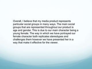 Overall, I believe that my media product represents
particular social groups in many ways. The main social
groups that are represented throughout our product is
age and gender. This is due to our main character being a
young female. The way in which we have portrayed our
female character both replicates stereotypes and
challenges them however we have presented her in a
way that make it effective for the viewer.
 