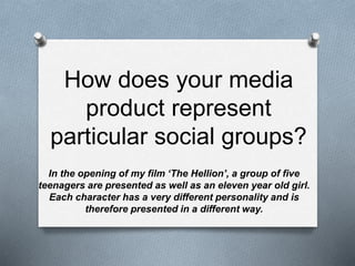 How does your media
product represent
particular social groups?
In the opening of my film ‘The Hellion’, a group of five
teenagers are presented as well as an eleven year old girl.
Each character has a very different personality and is
therefore presented in a different way.
 