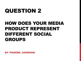 QUESTION 2
HOW DOES YOUR MEDIA
PRODUCT REPRESENT
DIFFERENT SOCIAL
GROUPS
BY PHOEBE JOHNSON
 