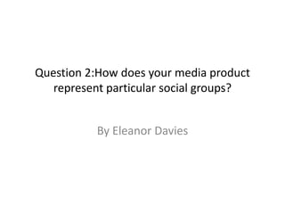 Question 2:How does your media product
represent particular social groups?
By Eleanor Davies
 