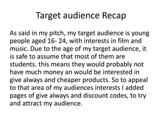 Target audience Recap
As said in my pitch, my target audience is young
people aged 16- 24, with interests in film and
music. Due to the age of my target audience, it
is safe to assume that most of them are
students. this means they would probably not
have much money an would be interested in
give always and cheaper products. So to appeal
to that area of my audiences interests I added
pages of give always and discount codes, to try
and attract my audience.
 