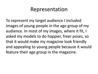 Representation
To represent my target audience I included
images of young people in the age group of my
audience. In most of my images, where it fit, I
asked my models to do happier, freer poses, so
that it would make my magazine look friendly
and appealing to young people because it would
feature their age group in the magazine.
 