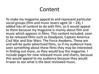 Content
To make my magazine appeal to and represent particular
social groups (film and music lovers aged 16 – 24), I
added lots of content to do with film, so it would appeal
to them because my magazine is mainly about film and
music which appears in films. This content included, soon
to be released films such as Deadpool, Captain America:
Civil War and Star Wars: The Force Awakens. These are
and will be quite advertised films, so if my audience have
seen something about these films they may be interested
in finding out more, so they would buy the magazine. I
include pages for new released music and charts, because
this would appeal to my audience because they would
h=wan to see what is the best reviewed music.
 