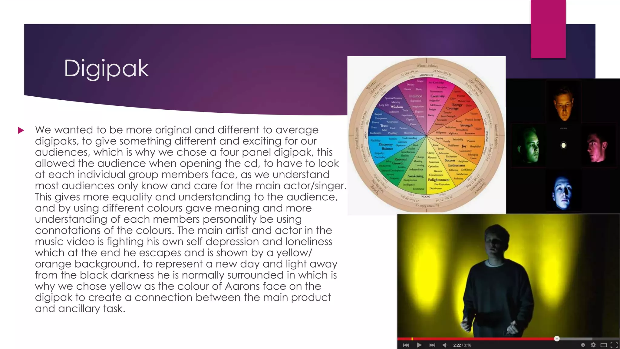 Digipak
 We wanted to be more original and different to average
digipaks, to give something different and exciting for our
audiences, which is why we chose a four panel digipak, this
allowed the audience when opening the cd, to have to look
at each individual group members face, as we understand
most audiences only know and care for the main actor/singer.
This gives more equality and understanding to the audience,
and by using different colours gave meaning and more
understanding of each members personality be using
connotations of the colours. The main artist and actor in the
music video is fighting his own self depression and loneliness
which at the end he escapes and is shown by a yellow/
orange background, to represent a new day and light away
from the black darkness he is normally surrounded in which is
why we chose yellow as the colour of Aarons face on the
digipak to create a connection between the main product
and ancillary task.
 