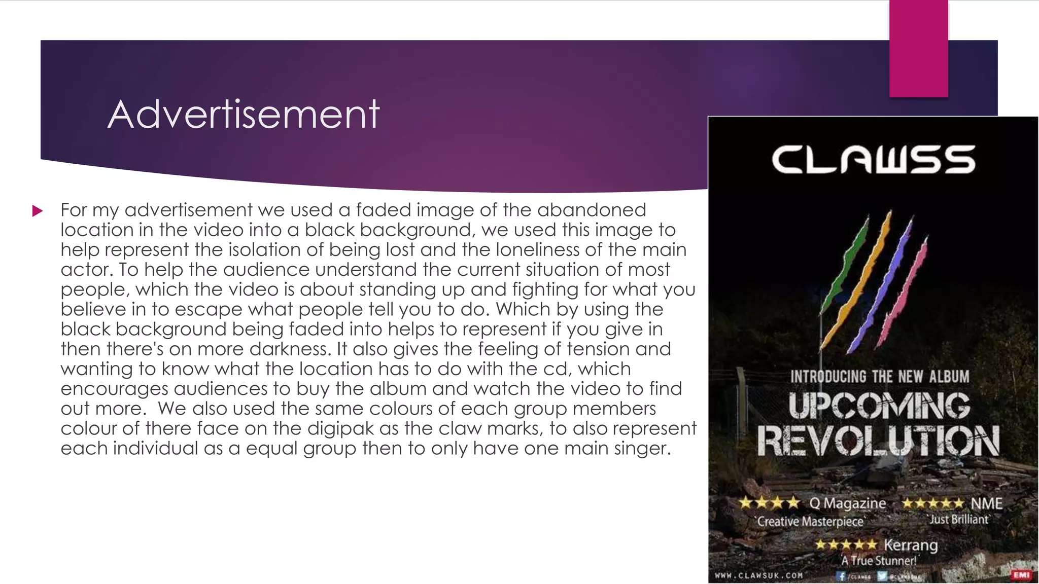 Advertisement
 For my advertisement we used a faded image of the abandoned
location in the video into a black background, we used this image to
help represent the isolation of being lost and the loneliness of the main
actor. To help the audience understand the current situation of most
people, which the video is about standing up and fighting for what you
believe in to escape what people tell you to do. Which by using the
black background being faded into helps to represent if you give in
then there's on more darkness. It also gives the feeling of tension and
wanting to know what the location has to do with the cd, which
encourages audiences to buy the album and watch the video to find
out more. We also used the same colours of each group members
colour of there face on the digipak as the claw marks, to also represent
each individual as a equal group then to only have one main singer.
 