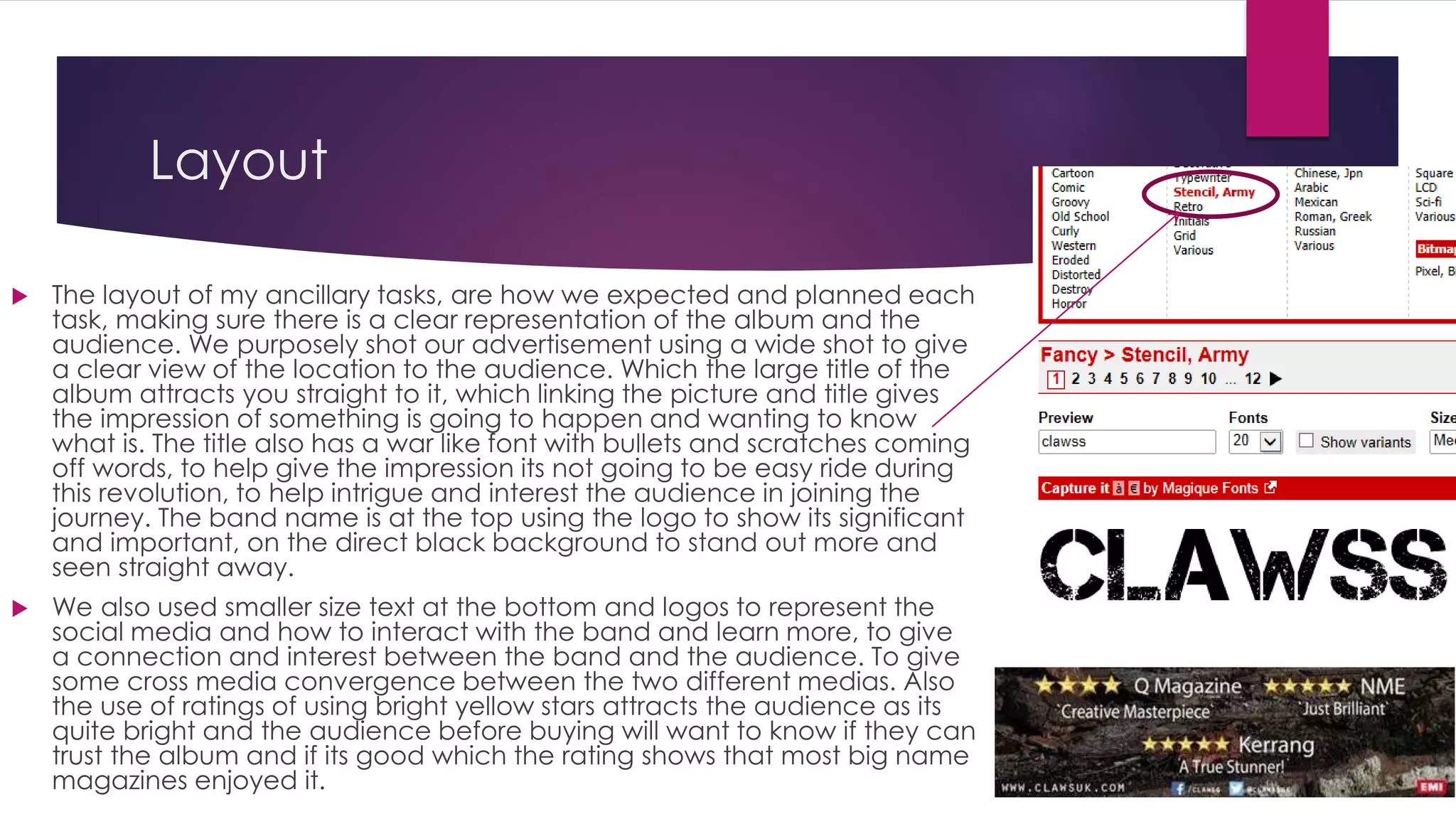 Layout
 The layout of my ancillary tasks, are how we expected and planned each
task, making sure there is a clear representation of the album and the
audience. We purposely shot our advertisement using a wide shot to give
a clear view of the location to the audience. Which the large title of the
album attracts you straight to it, which linking the picture and title gives
the impression of something is going to happen and wanting to know
what is. The title also has a war like font with bullets and scratches coming
off words, to help give the impression its not going to be easy ride during
this revolution, to help intrigue and interest the audience in joining the
journey. The band name is at the top using the logo to show its significant
and important, on the direct black background to stand out more and
seen straight away.
 We also used smaller size text at the bottom and logos to represent the
social media and how to interact with the band and learn more, to give
a connection and interest between the band and the audience. To give
some cross media convergence between the two different medias. Also
the use of ratings of using bright yellow stars attracts the audience as its
quite bright and the audience before buying will want to know if they can
trust the album and if its good which the rating shows that most big name
magazines enjoyed it.
 