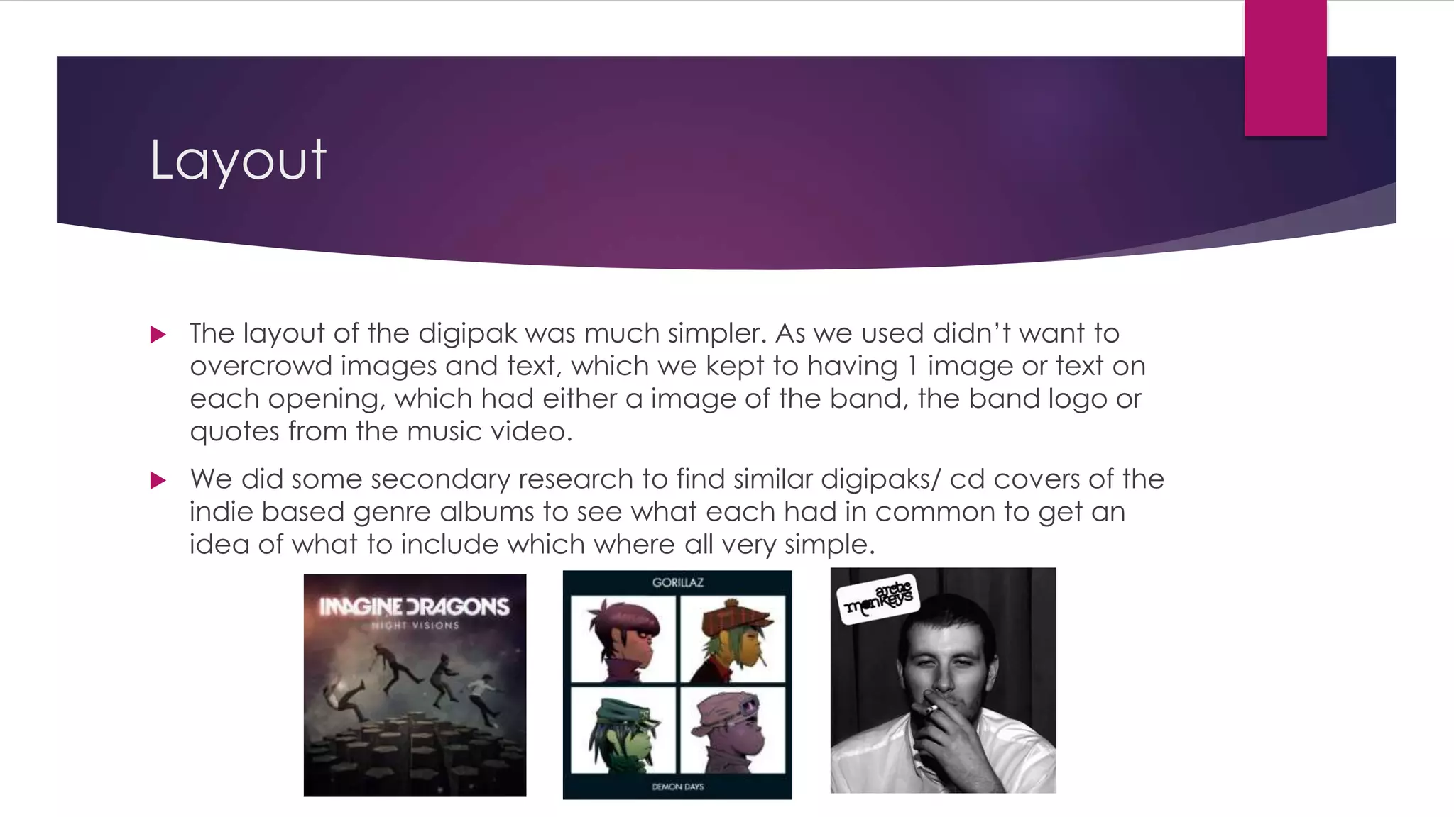 Layout
 The layout of the digipak was much simpler. As we used didn’t want to
overcrowd images and text, which we kept to having 1 image or text on
each opening, which had either a image of the band, the band logo or
quotes from the music video.
 We did some secondary research to find similar digipaks/ cd covers of the
indie based genre albums to see what each had in common to get an
idea of what to include which where all very simple.
 