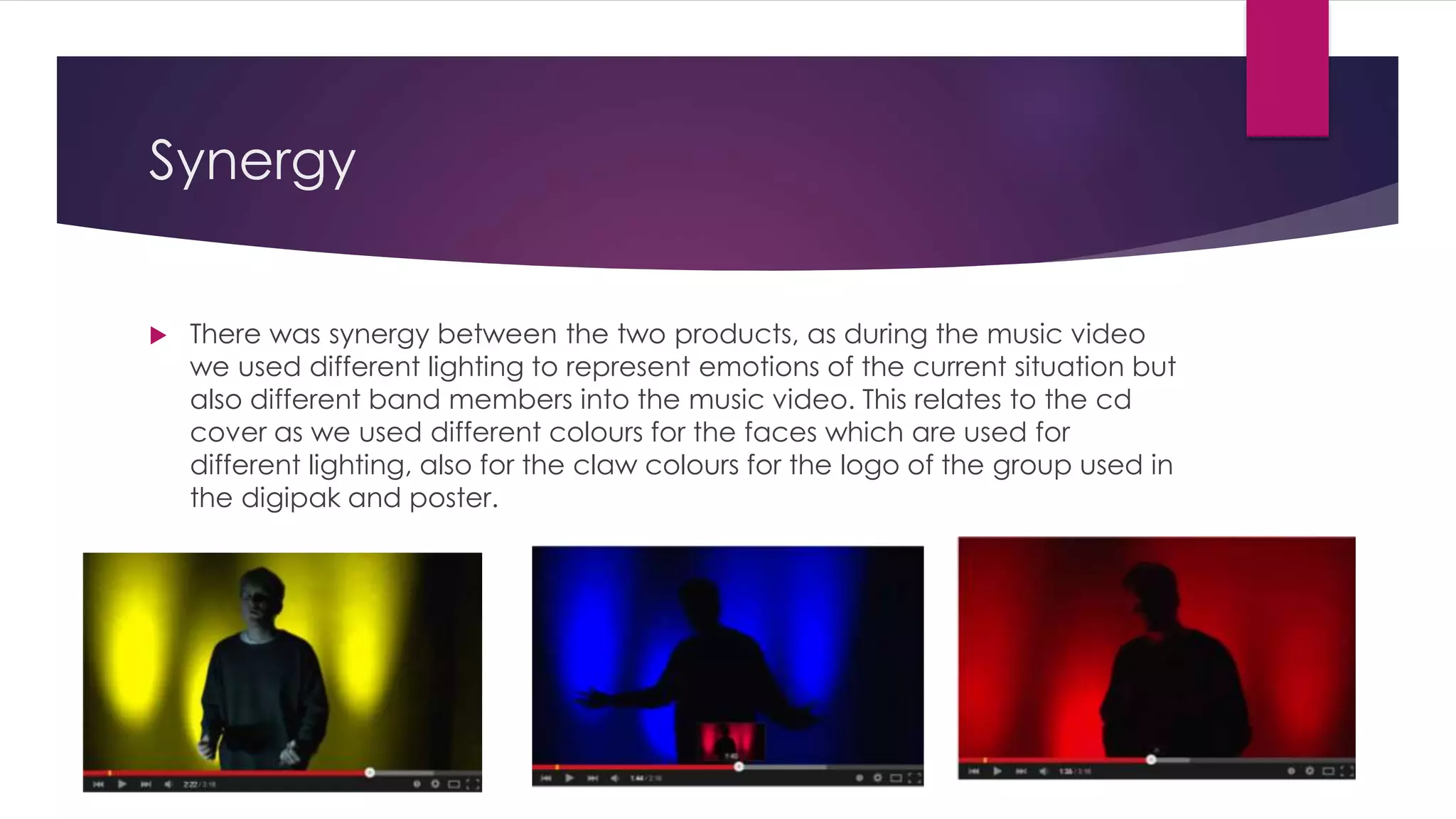 Synergy
 There was synergy between the two products, as during the music video
we used different lighting to represent emotions of the current situation but
also different band members into the music video. This relates to the cd
cover as we used different colours for the faces which are used for
different lighting, also for the claw colours for the logo of the group used in
the digipak and poster.
 