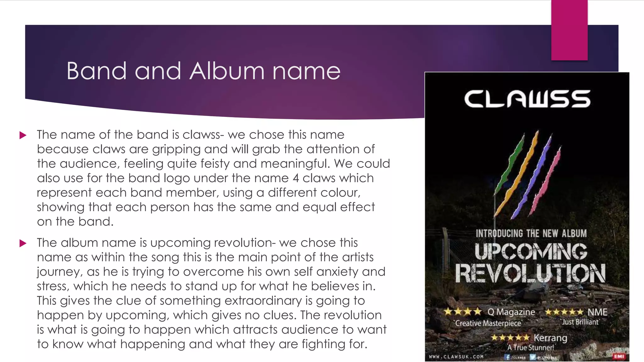 Band and Album name
 The name of the band is clawss- we chose this name
because claws are gripping and will grab the attention of
the audience, feeling quite feisty and meaningful. We could
also use for the band logo under the name 4 claws which
represent each band member, using a different colour,
showing that each person has the same and equal effect
on the band.
 The album name is upcoming revolution- we chose this
name as within the song this is the main point of the artists
journey, as he is trying to overcome his own self anxiety and
stress, which he needs to stand up for what he believes in.
This gives the clue of something extraordinary is going to
happen by upcoming, which gives no clues. The revolution
is what is going to happen which attracts audience to want
to know what happening and what they are fighting for.
 