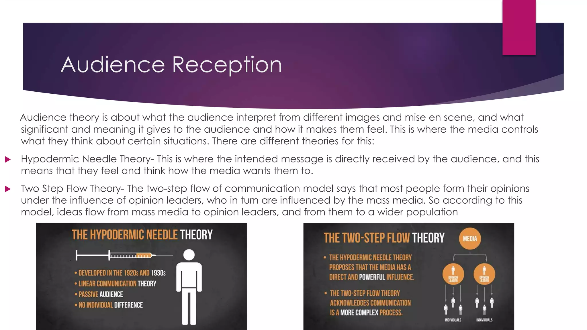 Audience Reception
Audience theory is about what the audience interpret from different images and mise en scene, and what
significant and meaning it gives to the audience and how it makes them feel. This is where the media controls
what they think about certain situations. There are different theories for this:
 Hypodermic Needle Theory- This is where the intended message is directly received by the audience, and this
means that they feel and think how the media wants them to.
 Two Step Flow Theory- The two-step flow of communication model says that most people form their opinions
under the influence of opinion leaders, who in turn are influenced by the mass media. So according to this
model, ideas flow from mass media to opinion leaders, and from them to a wider population
 