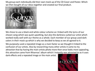 My group each individually did their own mock up of the CD Cover and Poster. Which
we then bought all our ideas together and created our final product.




We chose to use a black and white colour scheme as I linked with the lyrics of our
chosen song which was quiet upsetting, but also the darkness suited our artist which
worked really well with our theme as a whole. Each member of our group used dark
colors in their mock up which is why we decided to keep as we all agreed to it.
We purposely used a repeated image as a main factor as we thought it linked to the
confusion of our artists. Also by researching many other artists it came to my
attraction that by having the main artists photo more then once looks more appealing,
this attraction came from Rihannas’ album which I instantly was attracted to as it uses
dark effects and a repeated image or the main artist.
 