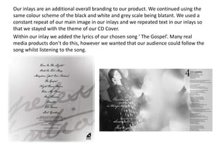 Our inlays are an additional overall branding to our product. We continued using the
same colour scheme of the black and white and grey scale being blatant. We used a
constant repeat of our main image in our inlays and we repeated text in our inlays so
that we stayed with the theme of our CD Cover.
Within our inlay we added the lyrics of our chosen song ‘ The Gospel’. Many real
media products don’t do this, however we wanted that our audience could follow the
song whilst listening to the song.
 