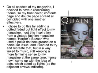 • On all aspects of my magazine, I
decided to have a reoccurring
theme, so my front cover, contents
page and double page spread all
coincided with one another
effectively.
• I chose to do this by adding a
dotted faded out light effect to my
magazine. I got this inspiration
from a vintage fashion magazine
names ‘Harper’s Bazaar’ who
used a polka dot background on a
particular issue, and I wanted to try
and recreate that, but in a way
linked to music, still keeping a
more feminine sense to my
magazine at the same time, hence
how I came up with the idea of
dots, which acted as lights (as the
adjacent arrows indicate).
 