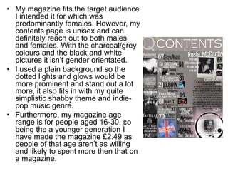 • My magazine fits the target audience
I intended it for which was
predominantly females. However, my
contents page is unisex and can
definitely reach out to both males
and females. With the charcoal/grey
colours and the black and white
pictures it isn’t gender orientated.
• I used a plain background so the
dotted lights and glows would be
more prominent and stand out a lot
more, it also fits in with my quite
simplistic shabby theme and indie-
pop music genre.
• Furthermore, my magazine age
range is for people aged 16-30, so
being the a younger generation I
have made the magazine £2.49 as
people of that age aren’t as willing
and likely to spent more then that on
a magazine.
 