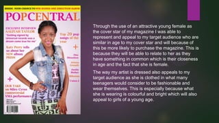 Through the use of an attractive young female as
the cover star of my magazine I was able to
represent and appeal to my target audience who are
similar in age to my cover star and will because of
this be more likely to purchase the magazine. This is
because they will be able to relate to her as they
have something in common which is their closeness
in age and the fact that she is female.
The way my artist is dressed also appeals to my
target audience as she is clothed in what many
teenagers would consider to be fashionable and
wear themselves. This is especially because what
she is wearing is colourful and bright which will also
appeal to girls of a young age.

 