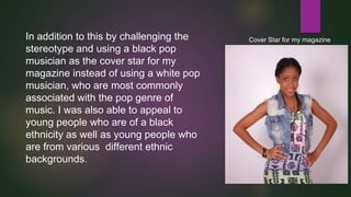In addition to this by challenging the
stereotype and using a black pop
musician as the cover star for my
magazine instead of using a white pop
musician, who are most commonly
associated with the pop genre of
music. I was also able to appeal to
young people who are of a black
ethnicity as well as young people who
are from various different ethnic
backgrounds.

Cover Star for my magazine

 