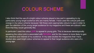 COLOUR SCHEME
I also think that the use of a bright colour scheme played a key part in appealing to my
particularly young target audience who are mainly female. I have used the colours pink and
orange in my colour scheme because I felt these were appropriate colours to use in order to
gain the attention of the young target audience for my magazine and these are colours I also
think that they would generally like.
In particular I used the colour pink to appeal to young girls. This is because stereotypically
speaking the colour pink is associated with females and for this reason is more likely to gain
the attention and interest of my audience. In my case studies the magazines that I have
studied also used bright colour schemes to appeal to their target audience who were of a
young age.

 