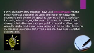 For the journalism of my magazine I have used simple language which I
believe will make it easier for the young audience of my magazine to
understand and therefore will appeal to them more. I also stayed away
from using informal language because I did not want to conform to the
stereotype that all teenagers and young children use informal language. I
wanted to display this by using formal language in the journalism throughout
my magazine to represent that my target audience have good intellectual
understanding.

 