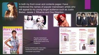 In both my front cover and contents pages I have
mentioned the names of popular mainstream artists who
will appeal to my young target audience such as Justin
Bieber, Jessie J, Rihanna and One Direction.

Popular mainstream
artists names featured
on the front cover of my
magazine
In my contents page I have also
mentioned names of popular
mainstream pop artists .

 