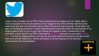 Lastly in the journalism for my DPS I have mentioned technologies such as Twitter which I
know will appeal to the target audience of my magazine who will be familiar with the social
networking site and most probably many of them will use the site personally. Since there has
been an increasing popularity in social networking sites especially within the age bracket of my
target audience this is sure to gain their interest and appeal to them. Furthermore in the
journalism I have used for my DPS I have tried to positively represent my pop artist Aaliyah
Young so that my target audience can see her as a role model and someone that they could
look up to and be inspired by, admire and aspire to be like because of her personal
achievements and musical talent.

 