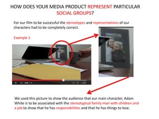 HOW DOES YOUR MEDIA PRODUCT REPRESENT PARTICULAR
SOCIAL GROUPS?
For our film to be successful the stereotypes and representations of our
characters had to be completely correct.
Example 1
We used this picture to show the audience that our main character, Adam
White is to be associated with the stereotypical family man with children and
a job to show that he has responsibilities and that he has things to lose.
 