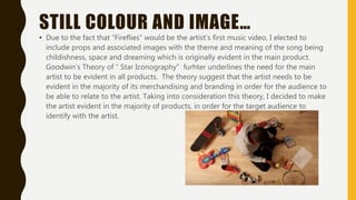 STILL COLOUR AND IMAGE…
• Due to the fact that “Fireflies” would be the artist’s first music video, I elected to
include props and associated images with the theme and meaning of the song being
childishness, space and dreaming which is originally evident in the main product.
Goodwin’s Theory of “ Star Iconography” furhter underlines the need for the main
artist to be evident in all products. The theory suggest that the artist needs to be
evident in the majority of its merchandising and branding in order for the audience to
be able to relate to the artist. Taking into consideration this theory, I decided to make
the artist evident in the majority of products, in order for the target audience to
identify with the artist.
 