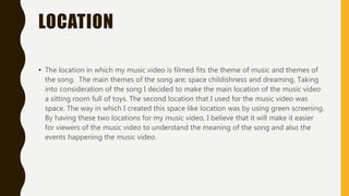 LOCATION
• The location in which my music video is filmed fits the theme of music and themes of
the song. The main themes of the song are; space childishness and dreaming. Taking
into consideration of the song I decided to make the main location of the music video
a sitting room full of toys. The second location that I used for the music video was
space. The way in which I created this space like location was by using green screening.
By having these two locations for my music video, I believe that it will make it easier
for viewers of the music video to understand the meaning of the song and also the
events happening the music video.
 