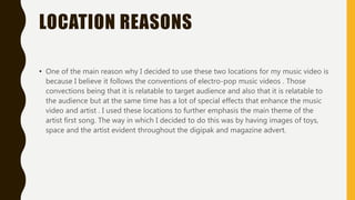 LOCATION REASONS
• One of the main reason why I decided to use these two locations for my music video is
because I believe it follows the conventions of electro-pop music videos . Those
convections being that it is relatable to target audience and also that it is relatable to
the audience but at the same time has a lot of special effects that enhance the music
video and artist . I used these locations to further emphasis the main theme of the
artist first song. The way in which I decided to do this was by having images of toys,
space and the artist evident throughout the digipak and magazine advert.
 