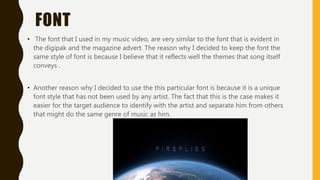 FONT
• The font that I used in my music video, are very similar to the font that is evident in
the digipak and the magazine advert. The reason why I decided to keep the font the
same style of font is because I believe that it reflects well the themes that song itself
conveys .
• Another reason why I decided to use the this particular font is because it is a unique
font style that has not been used by any artist. The fact that this is the case makes it
easier for the target audience to identify with the artist and separate him from others
that might do the same genre of music as him.
 