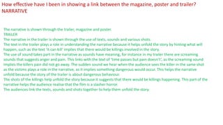The narrative is shown through the trailer, magazine and poster.
TRAILER
The narrative in the trailer is shown through the use of texts, sounds and various shots.
The text in the trailer plays a role in understanding the narrative because it helps unfold the story by hinting what will
happen, such as the text ‘it can kill’ implies that there would be killings involved in the story.
The use of sound takes part in the narrative as sounds have meaning, for instance in my trailer there are screaming
sounds that suggests anger and pain. This links with the text of ‘time passes but pain doesn’t’, as the screaming sound
implies the killers pain did not go away. The sudden sound we hear when the audience sees the killer in the same shot
as the victims plays a role in the narrative, as it implies something dangerous would occur. This helps the narrative
unfold because the story of the trailer is about dangerous behaviour.
The shots of the killings help unfold the story because it suggests that there would be killings happening. This part of the
narrative helps the audience realise that the film is a slasher horror.
The audiences link the texts, sounds and shots together to help them unfold the story.
How effective have I been in showing a link between the magazine, poster and trailer?
NARRATIVE
 