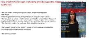The narrative is shown through the trailer, magazine and poster.
MAGAZINE
In the magazine the image, texts and colours helps the story unfold.
The text, such as ‘when a mothers love goes too far who will bare the pain?’,
implies that the film is about a mother’s love and how she is overprotective.
This therefore makes the audience think about the narrative.
The image is similar to the poster’s image so has the same narrative hint,
including the facial expression and blood.
The colours used are
How effective have I been in showing a link between the magazine, poster and trailer?
NARRATIVE
 