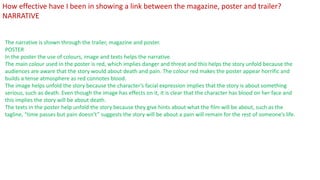 The narrative is shown through the trailer, magazine and poster.
POSTER
In the poster the use of colours, image and texts helps the narrative.
The main colour used in the poster is red, which implies danger and threat and this helps the story unfold because the
audiences are aware that the story would about death and pain. The colour red makes the poster appear horrific and
builds a tense atmosphere as red connotes blood.
The image helps unfold the story because the character’s facial expression implies that the story is about something
serious, such as death. Even though the image has effects on it, it is clear that the character has blood on her face and
this implies the story will be about death.
The texts in the poster help unfold the story because they give hints about what the film will be about, such as the
tagline, “time passes but pain doesn’t” suggests the story will be about a pain will remain for the rest of someone’s life.
How effective have I been in showing a link between the magazine, poster and trailer?
NARRATIVE
 