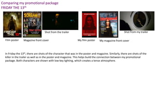 Comparing my promotional package
FRIDAY THE 13th
Magazine front coverFilm poster
Shot from the trailer
My film poster My magazine front cover
Shot from my trailer
In Friday the 13th, there are shots of the character that was in the poster and magazine. Similarly, there are shots of the
killer in the trailer as well as in the poster and magazine. This helps build the connection between my promotional
package. Both characters are shown with low key lighting, which creates a tense atmosphere.
 