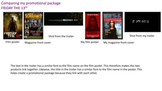 Comparing my promotional package
FRIDAY THE 13th
Magazine front coverFilm poster
Shot from the trailer
My film poster My magazine front cover
Shot from my trailer
The text in the trailer has a similar font to the film name on the film poster. This therefore makes the two
products link together. Likewise, the title in the trailer has a similar font to the film name in the poster. This
helps create a promotional package because they link with each other.
 